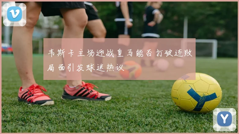 韦斯卡主场迎战皇马能否打破连败局面引发球迷热议